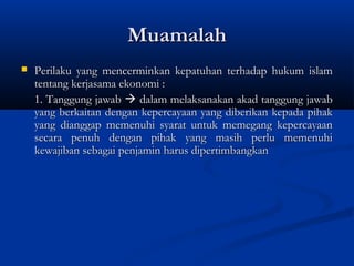 Muamalah
   Perilaku yang mencerminkan kepatuhan terhadap hukum islam
    tentang kerjasama ekonomi :
    1. Tanggung jawab  dalam melaksanakan akad tanggung jawab
    yang berkaitan dengan kepercayaan yang diberikan kepada pihak
    yang dianggap memenuhi syarat untuk memegang kepercayaan
    secara penuh dengan pihak yang masih perlu memenuhi
    kewajiban sebagai penjamin harus dipertimbangkan
 