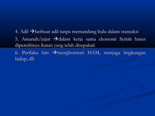4. Adil berbuat adil tanpa memandang bulu dalam transaksi
5. Amanah/jujur dalam kerja sama ekonomi Syriah harus
dipenuhinya ikatan yang telah disepakati
6. Perilaku lain menghormati HAM, menjaga lingkungan
hidup, dll
 