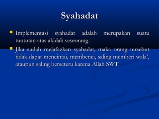 Syahadat
   Implementasi syahadat adalah merupakan suatu
    tuntutan atas akidah seseorang
   Jika sudah melafazkan syahadat, maka orang tersebut
    tidak dapat mencintai, membenci, saling memberi wala’,
    ataupun saling berseteru karena Allah SWT
 