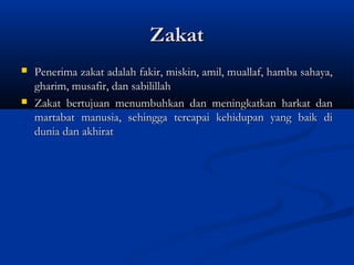 Zakat
   Penerima zakat adalah fakir, miskin, amil, muallaf, hamba sahaya,
    gharim, musafir, dan sabilillah
   Zakat bertujuan menumbuhkan dan meningkatkan harkat dan
    martabat manusia, sehingga tercapai kehidupan yang baik di
    dunia dan akhirat
 