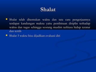 Shalat
   Shalat telah ditentukan waktu dan tata cara pengerjaannya
    terdapat kandungan makna yaitu pembinaan disiplin terhadap
    waktu dan tugas sehingga seorang muslim terbiasa hidup teratur
    dan tertib
   Shalat 5 waktu bisa dijadikan evaluasi diri
 