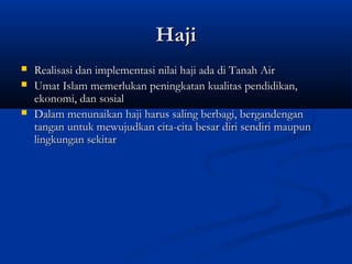Haji
   Realisasi dan implementasi nilai haji ada di Tanah Air
   Umat Islam memerlukan peningkatan kualitas pendidikan,
    ekonomi, dan sosial
   Dalam menunaikan haji harus saling berbagi, bergandengan
    tangan untuk mewujudkan cita-cita besar diri sendiri maupun
    lingkungan sekitar
 
