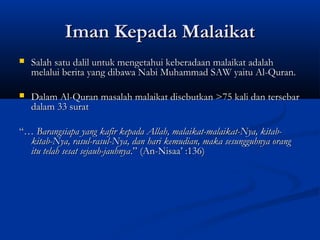 Iman Kepada Malaikat
   Salah satu dalil untuk mengetahui keberadaan malaikat adalah
    melalui berita yang dibawa Nabi Muhammad SAW yaitu Al-Quran.

   Dalam Al-Quran masalah malaikat disebutkan >75 kali dan tersebar
    dalam 33 surat

“… Barangsiapa yang kafir kepada Allah, malaikat-malaikat-Nya, kitab-
  kitab-Nya, rasul-rasul-Nya, dan hari kemudian, maka sesungguhnya orang
  itu telah sesat sejauh-jauhnya.” (An-Nisaa’ :136)
 
