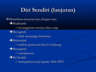 Diri Sendiri (lanjutan)
Memelihara kesucian jiwa dengan cara:
 Mujahadah
    = kesungguhan menuju jalan surga
 Mu’aqabah
    = tidak menunggu hukuman
 Muhasabah
    = melihat perbuatan kita ke belakang
 Muraqabah
    = omnipresent
 Mu’ahadah
    = meneguhkan janji kepada Allah SWT
 