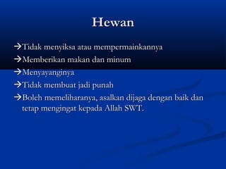 Hewan
Tidak menyiksa atau mempermainkannya
Memberikan makan dan minum
Menyayanginya
Tidak membuat jadi punah
Boleh memeliharanya, asalkan dijaga dengan baik dan
 tetap mengingat kepada Allah SWT.
 