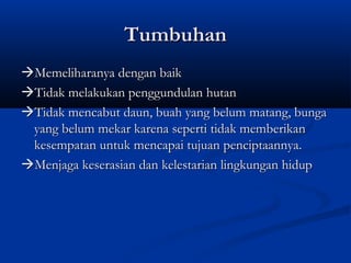 Tumbuhan
Memeliharanya dengan baik
Tidak melakukan penggundulan hutan
Tidak mencabut daun, buah yang belum matang, bunga
 yang belum mekar karena seperti tidak memberikan
 kesempatan untuk mencapai tujuan penciptaannya.
Menjaga keserasian dan kelestarian lingkungan hidup
 