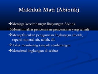 Makhluk Mati (Abiotik)

Menjaga keseimbangan lingkungan Abiotik
Meminimalisir pencemaran-pencemaran yang terjadi
Mengefisienkan penggunaan lingkungan abiotik,
 seperti mineral, air, tanah, dll.
Tidak membuang sampah sembarangan
Mencintai lingkungan di sekitar
 