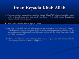 Iman Kepada Kitab Allah
 Mempercayai dan meyakini sepenuh hati bahwa Allah SWT telah menurunkan kitab-
  kitabnya kepada para nabi atau rasul yang berisi wahyu Allah untuk disampaikan
  kepada seluruh umat manusia.

   Ada 4 kitab : Taurat, Zabur, Injil, Al-Quran

Dalam surat Al-Maidah ayat 48, dijelaskan tentang keutamaan Al-Quran yang artinya :
   "Dan Kami telah turunkan kepadamu Al Qur'an dengan membawa kebenaran, membenarkan apa
   yang sebelumnya yaitu kitab-kitab (yang diturunkan sebelumnya), dan sebagai batu ujian terhadap
   kitab-kitab yang lain itu"
 
Oleh karena itu tidak dibenarkan mengerjakan hukum apapun dari kitab-kitab terdahulu,
   kecuali yang benar dan ditetapkan Al Qur'an.
 