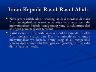 Iman Kepada Rasul-Rasul Allah
   Nabi secara istilah adalah seorang laki-laki merdeka di mana
    Allah mengabarkan syariat sebelumya kepadanya agar dia
    menyampaikan kepada orang-orang yang di sekitarnya dari
    kalangan pemilik syariat tersebut.
   Rasul secara istilah adalah laki-laki merdeka yang diutus oleh
    Allah dengan syariat dan Dia memerintahkannya untuk
    menyampaikannya kepada orang yang tidak mengetahui
    atau menyelisihinya dari kalangan orang-orang di mana dia
    diutus kepada mereka.
 
