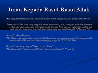 Iman Kepada Rasul-Rasul Allah
Dalil yang menetapkan bahwa kenabian adalah murni anugerah Allah adalah firmanNya :
 
“Mereka itu adalah orang-orang yang telah diberi nikmat oleh Allah, yaitu para nabi dari keturunan
   Adam, dan dari orang-orang yang kami angkat bersama Nuh, dan dari keturunan Ibrahim dan
   Israil, dan dari orang-orang yang telah Kami beri petunjuk dan telah Kami pilih.” (Maryam: 58).
 
FirmanNya kepada Musa,
"Hai Musa, sesungguhnya Aku memilih (melebihkan) kamu dan manusia yang lain (di masamu) untuk
   membawa risalahKu dan untuk berbicara langsung denganKu." (Al-A’raf: 144).
 
FirmanNya tentang ucapan Ya’qub kepada Yusuf,
“Dan demikianlah Tuhanmu, memilih kamu (untuk menjadi Nabi).” (Yusuf: 6).
 