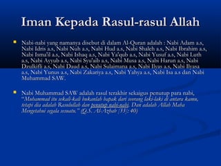 Iman Kepada Rasul-rasul Allah
   Nabi-nabi yang namanya disebut di dalam Al-Quran adalah : Nabi Adam a.s,
    Nabi Idris a.s, Nabi Nuh a.s, Nabi Hud a.s, Nabi Shaleh a.s, Nabi Ibrahim a.s,
    Nabi Isma'il a.s, Nabi Ishaq a.s, Nabi Ya'qub a.s, Nabi Yusuf a.s, Nabi Luth
    a.s, Nabi Ayyub a.s, Nabi Syu'aib a.s, Nabi Musa a.s, Nabi Harun a.s, Nabi
    Dzulkifli a.s, Nabi Daud a.s, Nabi Sulaimana a.s, Nabi Ilyas a.s, Nabi Ilyasa
    a.s, Nabi Yunus a.s, Nabi Zakariya a.s, Nabi Yahya a.s, Nabi Isa a.s dan Nabi
    Muhammad SAW.
 
   Nabi Muhammad SAW adalah rasul terakhir sekaigus penutup para nabi,
    “Muhammad itu sekali-kali bukanlah bapak dari seorang laki-laki di antara kamu,
    tetapi dia adalah Rasulullah dan penutup nabi-nabi. Dan adalah Allah Maha
    Mengetahui segala sesuatu.” (Q.S. Al-Azhab [33]: 40)
 