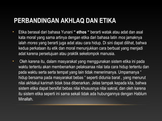 PERBANDINGAN AKHLAQ DAN ETIKA
•   Etika berasal dari bahasa Yunani “ ethos “ berarti watak atau adat dan asal
    kata moral yang sama artinya dengan etika dari bahasa latin mos jamaknya
    ialah mores yang berarti juga adat atau cara hidup. Di sini dapat dilihat, bahwa
    kedua perkataan itu etik dan moral menunjukkan cara berbuat yang menjadi
    adat karena persetujuan atau praktik sekelompok manusia.
•    Oleh karena itu, dalam masyarakat yang menggunakan sistem etika ini pada
    waktu tertentu akan membenarkan pelaksanaa nilai tata cara hidup tertentu dan
    pada waktu serta serta tempat yang lain tidak menerimanya. Umpamanya “
    hidup bersama pada masyarakat bebas “ seperti didunia barat , yang menurut
    nilai akhlakul karimah tidak bisa dibenarkan. Jelas tampak kepada kita, bahwa
    sistem etika dapat bersifat bebas nilai khususnya nilai sakral, dan oleh karena
    itu sistem etika seperti ini sama sekali tidak ada hubungannya dengan Hablum
    Minallah.
 