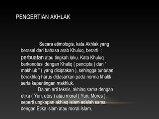PENGERTIAN AKHLAK



           Secara etimologis, kata Akhlak yang
 berasal dari bahasa arab Khuluq, berarti :
 perbuatan atau tingkah laku. Kata Khuluq
 berkonotasi dengan Khaliq ( pencipta ) dan “
 makhluk ” ( yang diciptakan ), sehingga tuntutan
 berakhlaq harus didasarkan pada norma khalik
 serta kepentingan makhluk.
          Dalam arti teknis, akhlaq sama dengan
 etika ( Yun, etos ) atau moral ( Yun, Mores ),
 seperti ungkapan akhlaq islam adalah sama
 dengan Etika islam atau moral Islam.
 