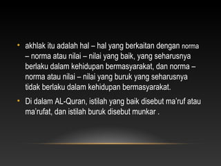 • akhlak itu adalah hal – hal yang berkaitan dengan norma
  – norma atau nilai – nilai yang baik, yang seharusnya
  berlaku dalam kehidupan bermasyarakat, dan norma –
  norma atau nilai – nilai yang buruk yang seharusnya
  tidak berlaku dalam kehidupan bermasyarakat.
• Di dalam AL-Quran, istilah yang baik disebut ma’ruf atau
  ma’rufat, dan istilah buruk disebut munkar .
 