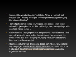 •   Hakekat akhlak yang berdasarkan Tauhid atau Akhlaq al – karimah ialah
    perbuatan baik ( ikhsan ), dimanapun seseorang berada sebagaimana yang
    diformulasikan Nabi SAW :
•   “ Berbuat patuh berarti engkau patuh kepada Allah seakan – akan engkau
    melihat- Nya, jika engkau merasa tidak melihat-Nya, tetapi sesungguhnya Allah
    senantiasa melihat engkau ”.
•   Akhlak adalah hal – hal yang berkaitan dengan norma – norma atau nilai – nilai
    yang baik, yang seharusnya berlaku dalam kehidupan bermasyarakat, dan
    norma – norma atau nilai – nilai yang buruk yang seharusnya tidak berlaku
    dalam kehidupan bermasyarakat
•   Ada empat sifat yang wajib dimiliki serta dicapai oleh individu, yaitu sifat-sifat
    yang menyangkut masalah akidah, ibadah, muamalah, dan akhlak. Empat hal
    ini tidak boleh dipisahkan pada pribadi seseorang sehingga harus selalu
    lengkap dan sempurna
 