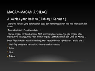 MACAM-MACAM AKHLAQ:
A. Akhlak yang baik itu ( Akhlaqul Karimah )
 ialah pola perilaku yang berlandaskan pada dan memanifestasikan nilai-nilai iman,islam,dan
ikhsan.
•Dalam konteks ini Rasul bersabda    :
“Bahwa engkau beribadah kepada Allah seperti engkau melihat-Nya, jika engkau tidak
melihat-Nya, sesungguhnya Allah melihat engkau “. ( H.R Khamsah dari Umai bin Khatab ).
Dalan Alquran kata – kata ikhsan ditunjukkan pada perbuatan – perbuatan , antara lain :
1. Berinfaq, menguasai kemarahan, dan memaafkan manusia
2.Sabar
3.Jihat
4.Takwa
 