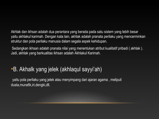Akhlak dan ikhsan adalah dua perantara yang berada pada satu sistem yang lebih besar
yaitu akhlakul karimah. Dengan kata lain, akhlak adalah pranata perilaku yang mencerminkan
struktur dan pola perilaku manusia dalam segala aspek kehidupan.
 Sedangkan ikhsan adalah pranata nilai yang menentukan atribut kualitatif pribadi ( akhlak ).
Jadi, akhlak yang berkualitas ikhsan adalah Akhlakul Karimah.



•B. Akhalk yang jelek (akhlaqul sayyi’ah)
 yaitu pola perilaku yang jelek atau menyimpang dari ajaran agama , meliputi
dusta,munafik,iri,dengki,dll.
 