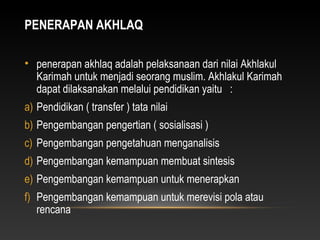 PENERAPAN AKHLAQ

• penerapan akhlaq adalah pelaksanaan dari nilai Akhlakul
  Karimah untuk menjadi seorang muslim. Akhlakul Karimah
  dapat dilaksanakan melalui pendidikan yaitu :
a) Pendidikan ( transfer ) tata nilai
b) Pengembangan pengertian ( sosialisasi )
c) Pengembangan pengetahuan menganalisis
d) Pengembangan kemampuan membuat sintesis
e) Pengembangan kemampuan untuk menerapkan
f) Pengembangan kemampuan untuk merevisi pola atau
   rencana
 