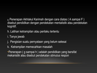 g. Penerapan Akhlakul Karimah dengan cara diatas ( A sampai F )
disebut pendidikan dengan pendekatan mentalistik atau pendekatan
kognitif.
h. Latihan ketrampilan atau perilaku tertentu
i. Tanya jawab
j. Pengisian suatu pernyataan yang belum selesai
k. Ketrampilan memecahkan masalah
•Penerapan ( g sampai h ) adalah pendidikan yang bersifat
mekanistik atau disebut pendekatan stimulus respon
 