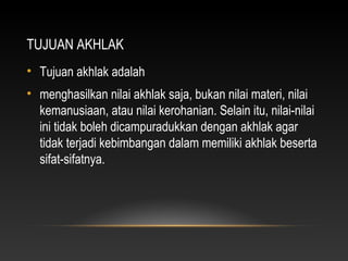 TUJUAN AKHLAK
• Tujuan akhlak adalah
• menghasilkan nilai akhlak saja, bukan nilai materi, nilai
  kemanusiaan, atau nilai kerohanian. Selain itu, nilai-nilai
  ini tidak boleh dicampuradukkan dengan akhlak agar
  tidak terjadi kebimbangan dalam memiliki akhlak beserta
  sifat-sifatnya.
 