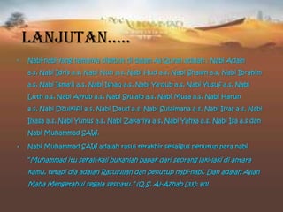• Nabi-nabi yang namanya disebut di dalam Al-Quran adalah : Nabi Adam
a.s, Nabi Idris a.s, Nabi Nuh a.s, Nabi Hud a.s, Nabi Shaleh a.s, Nabi Ibrahim
a.s, Nabi Isma'il a.s, Nabi Ishaq a.s, Nabi Ya'qub a.s, Nabi Yusuf a.s, Nabi
Luth a.s, Nabi Ayyub a.s, Nabi Syu'aib a.s, Nabi Musa a.s, Nabi Harun
a.s, Nabi Dzulkifli a.s, Nabi Daud a.s, Nabi Sulaimana a.s, Nabi Ilyas a.s, Nabi
Ilyasa a.s, Nabi Yunus a.s, Nabi Zakariya a.s, Nabi Yahya a.s, Nabi Isa a.s dan
Nabi Muhammad SAW.
• Nabi Muhammad SAW adalah rasul terakhir sekaigus penutup para nabi
“Muhammad itu sekali-kali bukanlah bapak dari seorang laki-laki di antara
kamu, tetapi dia adalah Rasulullah dan penutup nabi-nabi. Dan adalah Allah
Maha Mengetahui segala sesuatu.” (Q.S. Al-Azhab [33]: 40)
Lanjutan…..
 