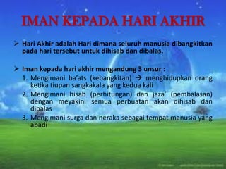 IMAN KEPADA HARI AKHIR
 Hari Akhir adalah Hari dimana seluruh manusia dibangkitkan
pada hari tersebut untuk dihisab dan dibalas.
 Iman kepada hari akhir mengandung 3 unsur :
1. Mengimani ba’ats (kebangkitan)  menghidupkan orang
ketika tiupan sangkakala yang kedua kali
2. Mengimani hisab (perhitungan) dan jaza’ (pembalasan)
dengan meyakini semua perbuatan akan dihisab dan
dibalas
3. Mengimani surga dan neraka sebagai tempat manusia yang
abadi
 