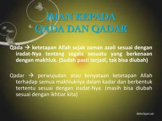 IMAN KEPADA
QADA DAN QADAR
Qada  ketetapan Allah sejak zaman azali sesuai dengan
iradat-Nya tentang segala sesuatu yang berkenaan
dengan makhluk. (Sudah pasti terjadi, tak bisa diubah)
Qadar  perwujudan atau kenyataan ketetapan Allah
terhadap semua makhluknya dalam kadar dan berbentuk
tertentu sesuai dengan iradat-Nya. (masih bisa diubah
sesuai dengan ikhtiar kita)
 