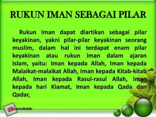 RUKUN IMAN SEBAGAI PILAR
Rukun Iman dapat diartikan sebagai pilar
keyakinan, yakni pilar-pilar keyakinan seorang
muslim, dalam hal ini terdapat enam pilar
keyakinan atau rukun iman dalam ajaran
Islam, yaitu: Iman kepada Allah, Iman kepada
Malaikat-malaikat Allah, Iman kepada Kitab-kitab
Allah, Iman kepada Rasul-rasul Allah, Iman
kepada hari Kiamat, Iman kepada Qada dan
Qadar,
 
