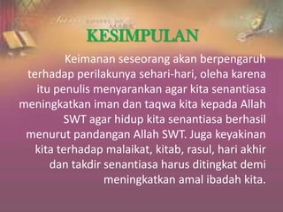 KESIMPULAN
Keimanan seseorang akan berpengaruh
terhadap perilakunya sehari-hari, oleha karena
itu penulis menyarankan agar kita senantiasa
meningkatkan iman dan taqwa kita kepada Allah
SWT agar hidup kita senantiasa berhasil
menurut pandangan Allah SWT. Juga keyakinan
kita terhadap malaikat, kitab, rasul, hari akhir
dan takdir senantiasa harus ditingkat demi
meningkatkan amal ibadah kita.
 