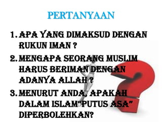 PERTANYAAN
1.Apa yang dimaksud dengan
Rukun Iman ?
2.Mengapa seorang muslim
harus beriman dengan
adanya Allah ?
3.Menurut Anda, apakah
dalam Islam“putus asa”
diperbolehkan?
 