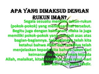 Apa yang dimaksud dengan
Rukun Iman?
Segala sesuatu memiliki rukun-rukun
(pokok-pokok) yang mendasari hal tersebut.
Begitu juga dengan keimanan, maka ia juga
memiliki pokok-pokok yang menjadi asas atas
bagian-bagiannya. Sebagaimana telah kita
ketahui bahwa Allah dan rasulNya telah
menjelaskan kepada kita bahwa rukun dari
keimanan itu adalah: iman kepada
Allah, malaikat, kitab-kitabNya, para rasul, hari
akhir dan iman pada takdir.
 
