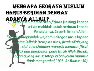Mengapa seorang musllim
harus beriman dengan
adanya Allah ?Allah telah memberikan fithrah (insting) kepada
setiap makhluk untuk beriman kepada
Penciptanya. Seperti firman Allah :
“Maka hadapkanlah wajahmu dengan lurus kepada
agama (Allah); (tetaplah atas) fitrah Allah yang
telah menciptakan manusia menurut fitrah
itu.Tidak ada perubahan pada fitrah Allah.(Itulah)
agama yang lurus; tetapi kebanyakan manusia
tidak mengetahui,” (QS. Ar-Rumm :30).
 