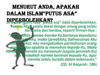 Menurut Anda, apakah
dalam Islam“putus asa”
diperbolehkan?Di dalam Islam, rasa “putus asa” tidak diperbolehkan,
karena Allah selalu dekat dengan orang yang selalu
berusaha dan berdoa, seperti firman-Nya :
“Dan apabila hamba-hamba-Ku bertanya kepadamu
tentang Aku, maka (jawablah), bahwasanya Aku
adalah dekat. Aku mengabulkan permohonan orang
yang berdoa apabila ia memohon kepada-Ku. Maka
hendaklah mereka itu memenuhi (segala perintah-Ku)
dan hendaklah mereka beriman kepada-Ku, agar
mereka selalu berada dalam kebenaran.”
(QS. Al Baqarah: 186)
 