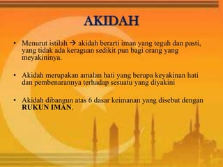 AKIDAH
• Menurut istilah  akidah berarti iman yang teguh dan pasti,
yang tidak ada keraguan sedikit pun bagi orang yang
meyakininya.
• Akidah merupakan amalan hati yang berupa keyakinan hati
dan pembenarannya terhadap sesuatu yang diyakini
• Akidah dibangun atas 6 dasar keimanan yang disebut dengan
RUKUN IMAN.
 