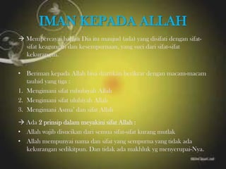 IMAN KEPADA ALLAH
 Mempercayai bahwa Dia itu maujud (ada) yang disifati dengan sifat-
sifat keagungan dan kesempurnaan, yang suci dari sifat-sifat
kekurangan.
• Beriman kepada Allah bisa diartikan berikrar dengan macam-macam
tauhid yang tiga :
1. Mengimani sifat rububiyah Allah
2. Mengimani sifat uluhiyah Allah
3. Mengimani Asma’ dan sifat Allah
 Ada 2 prinsip dalam meyakini sifat Allah :
• Allah wajib disucikan dari semua sifat-sifat kurang mutlak
• Allah mempunyai nama dan sifat yang sempurna yang tidak ada
kekurangan sedikitpun. Dan tidak ada makhluk yg menyerupai-Nya.
 