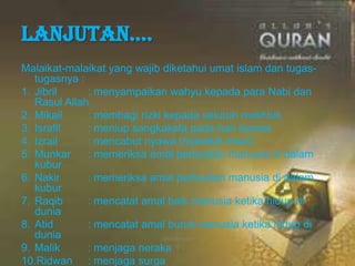 Lanjutan….
Malaikat-malaikat yang wajib diketahui umat islam dan tugas-
tugasnya :
1. Jibril : menyampaikan wahyu kepada para Nabi dan
Rasul Allah
2. Mikail : membagi rizki kepada seluruh makhluk
3. Israfil : meniup sangkakala pada hari kiamat
4. Izrail : mencabut nyawa (malaikat maut)
5. Munkar : memeriksa amal perbuatan manusia di dalam
kubur
6. Nakir : memeriksa amal perbuatan manusia di dalam
kubur
7. Raqib : mencatat amal baik manusia ketika hidup di
dunia
8. Atid : mencatat amal buruk manusia ketika hidup di
dunia
9. Malik : menjaga neraka
10.Ridwan : menjaga surga
 