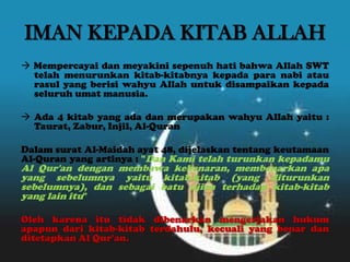 IMAN KEPADA KITAB ALLAH
 Mempercayai dan meyakini sepenuh hati bahwa Allah SWT
telah menurunkan kitab-kitabnya kepada para nabi atau
rasul yang berisi wahyu Allah untuk disampaikan kepada
seluruh umat manusia.
 Ada 4 kitab yang ada dan merupakan wahyu Allah yaitu :
Taurat, Zabur, Injil, Al-Quran
Dalam surat Al-Maidah ayat 48, dijelaskan tentang keutamaan
Al-Quran yang artinya : "Dan Kami telah turunkan kepadamu
Al Qur'an dengan membawa kebenaran, membenarkan apa
yang sebelumnya yaitu kitab-kitab (yang diturunkan
sebelumnya), dan sebagai batu ujian terhadap kitab-kitab
yang lain itu"
Oleh karena itu tidak dibenarkan mengerjakan hukum
apapun dari kitab-kitab terdahulu, kecuali yang benar dan
ditetapkan Al Qur'an.
 