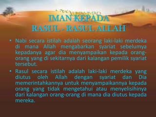 IMAN KEPADA
RASUL - RASUL ALLAH
• Nabi secara istilah adalah seorang laki-laki merdeka
di mana Allah mengabarkan syariat sebelumya
kepadanya agar dia menyampaikan kepada orang-
orang yang di sekitarnya dari kalangan pemilik syariat
tersebut.
• Rasul secara istilah adalah laki-laki merdeka yang
diutus oleh Allah dengan syariat dan Dia
memerintahkannya untuk menyampaikannya kepada
orang yang tidak mengetahui atau menyelisihinya
dari kalangan orang-orang di mana dia diutus kepada
mereka.
 