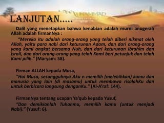 Lanjutan…..
Dalil yang menetapkan bahwa kenabian adalah murni anugerah
Allah adalah firmanNya :
“Mereka itu adalah orang-orang yang telah diberi nikmat oleh
Allah, yaitu para nabi dari keturunan Adam, dan dari orang-orang
yang kami angkat bersama Nuh, dan dari keturunan Ibrahim dan
Israil, dan dari orang-orang yang telah Kami beri petunjuk dan telah
Kami pilih.” (Maryam: 58).
Firman ALLAH kepada Musa,
"Hai Musa, sesungguhnya Aku n memilih (melebihkan) kamu dan
manusia yang lain (di masamu) untuk membawa risalahKu dan
untuk berbicara langsung denganKu." (Al-A’raf: 144).
FirmanNya tentang ucapan Ya’qub kepada Yusuf,
“Dan demikianlah Tuhanmu, memilih kamu (untuk menjadi
Nabi).” (Yusuf: 6).
 