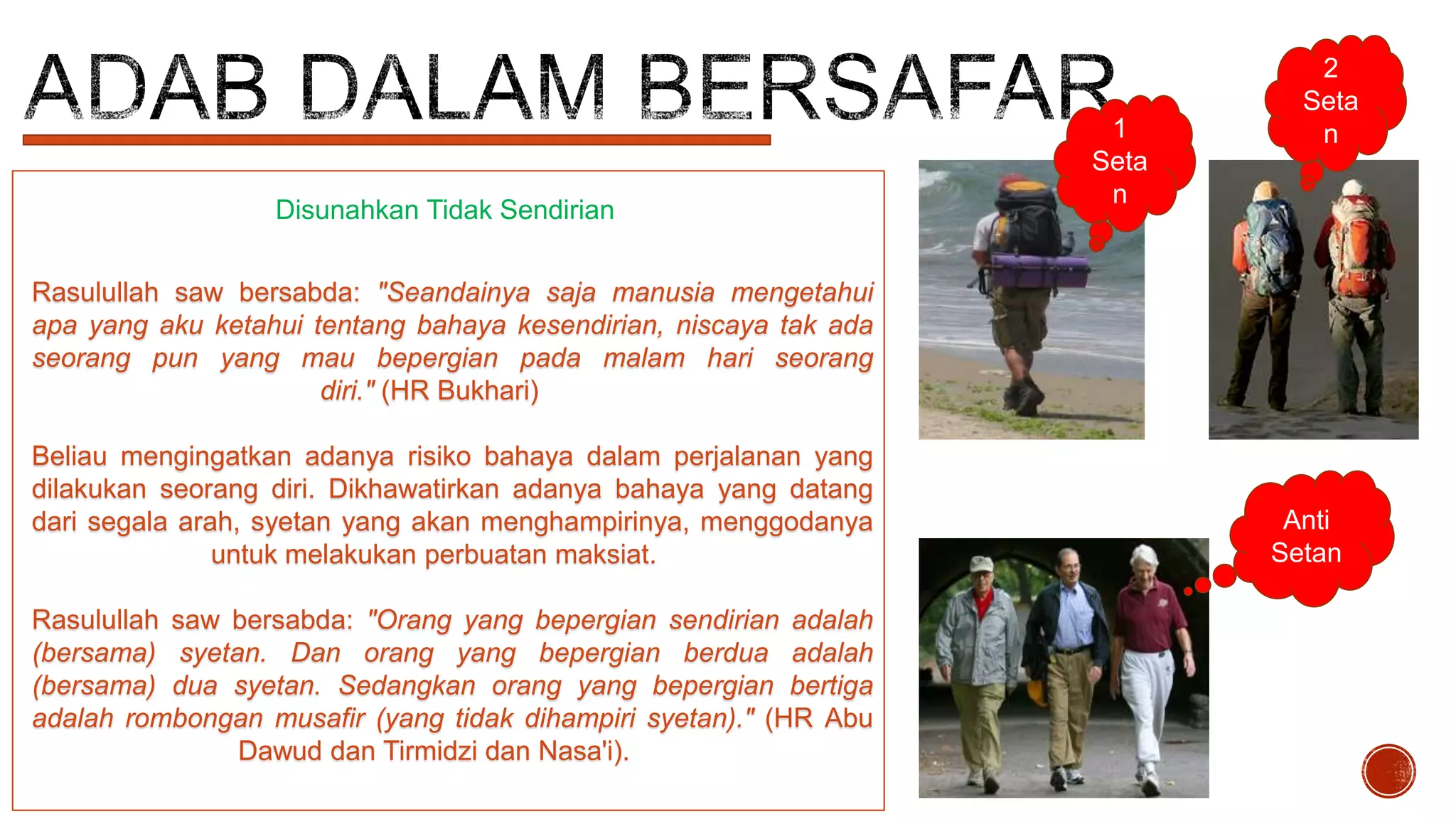 Disunahkan Tidak Sendirian

1
Seta
n

2
Seta
n

Rasulullah saw bersabda: "Seandainya saja manusia mengetahui
apa yang aku ketahui tentang bahaya kesendirian, niscaya tak ada
seorang pun yang mau bepergian pada malam hari seorang
diri." (HR Bukhari)
Beliau mengingatkan adanya risiko bahaya dalam perjalanan yang
dilakukan seorang diri. Dikhawatirkan adanya bahaya yang datang
dari segala arah, syetan yang akan menghampirinya, menggodanya
untuk melakukan perbuatan maksiat.
Rasulullah saw bersabda: "Orang yang bepergian sendirian adalah
(bersama) syetan. Dan orang yang bepergian berdua adalah
(bersama) dua syetan. Sedangkan orang yang bepergian bertiga
adalah rombongan musafir (yang tidak dihampiri syetan)." (HR Abu
Dawud dan Tirmidzi dan Nasa'i).

Anti
Setan

 