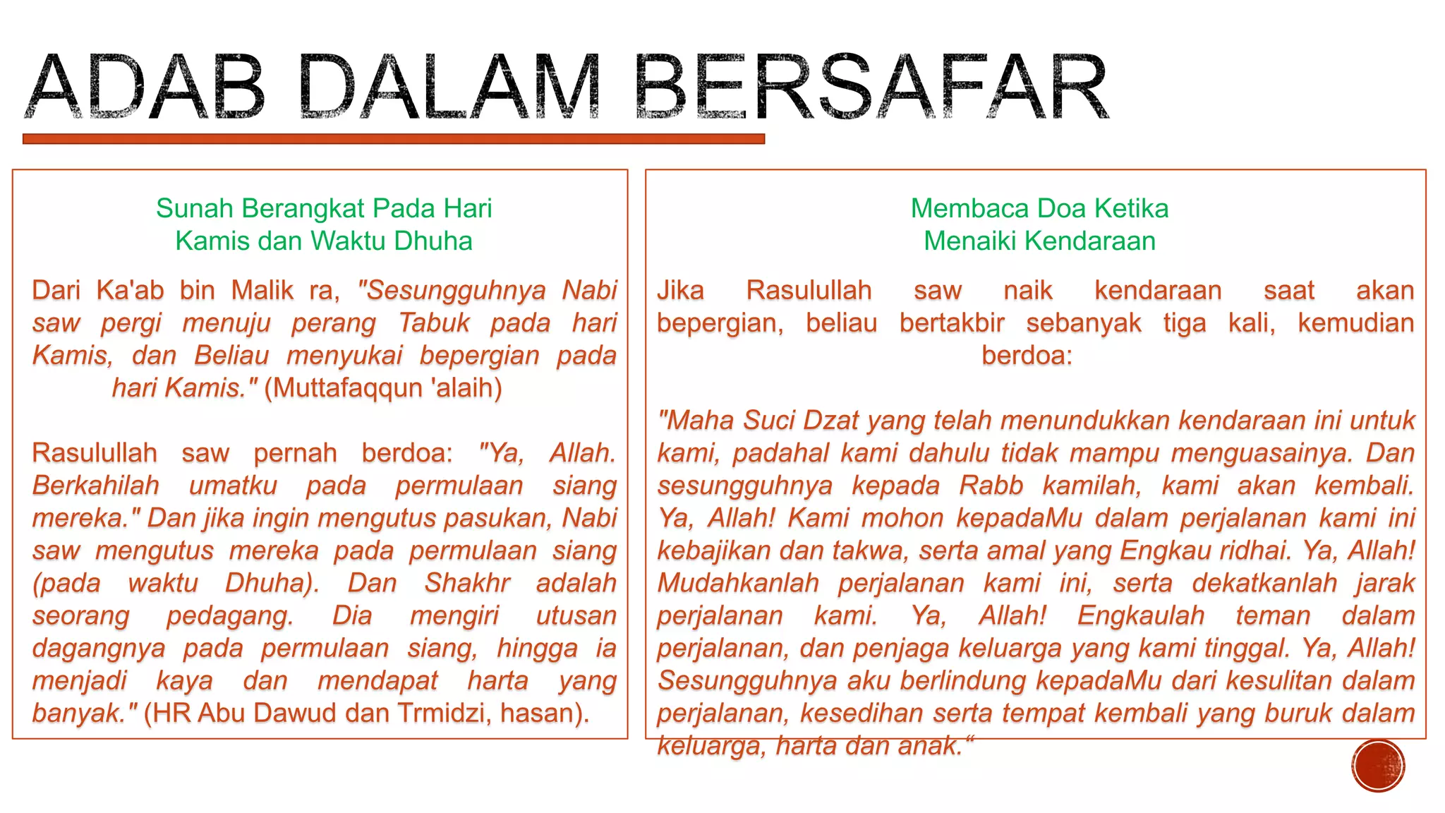Sunah Berangkat Pada Hari
Kamis dan Waktu Dhuha

Membaca Doa Ketika
Menaiki Kendaraan

Dari Ka'ab bin Malik ra, "Sesungguhnya Nabi
saw pergi menuju perang Tabuk pada hari
Kamis, dan Beliau menyukai bepergian pada
hari Kamis." (Muttafaqqun 'alaih)

Jika
Rasulullah
saw
naik
kendaraan
saat
akan
bepergian, beliau bertakbir sebanyak tiga kali, kemudian
berdoa:

Rasulullah saw pernah berdoa: "Ya, Allah.
Berkahilah umatku pada permulaan siang
mereka." Dan jika ingin mengutus pasukan, Nabi
saw mengutus mereka pada permulaan siang
(pada waktu Dhuha). Dan Shakhr adalah
seorang pedagang. Dia mengiri utusan
dagangnya pada permulaan siang, hingga ia
menjadi kaya dan mendapat harta yang
banyak." (HR Abu Dawud dan Trmidzi, hasan).

"Maha Suci Dzat yang telah menundukkan kendaraan ini untuk
kami, padahal kami dahulu tidak mampu menguasainya. Dan
sesungguhnya kepada Rabb kamilah, kami akan kembali.
Ya, Allah! Kami mohon kepadaMu dalam perjalanan kami ini
kebajikan dan takwa, serta amal yang Engkau ridhai. Ya, Allah!
Mudahkanlah perjalanan kami ini, serta dekatkanlah jarak
perjalanan kami. Ya, Allah! Engkaulah teman dalam
perjalanan, dan penjaga keluarga yang kami tinggal. Ya, Allah!
Sesungguhnya aku berlindung kepadaMu dari kesulitan dalam
perjalanan, kesedihan serta tempat kembali yang buruk dalam
keluarga, harta dan anak.“

 