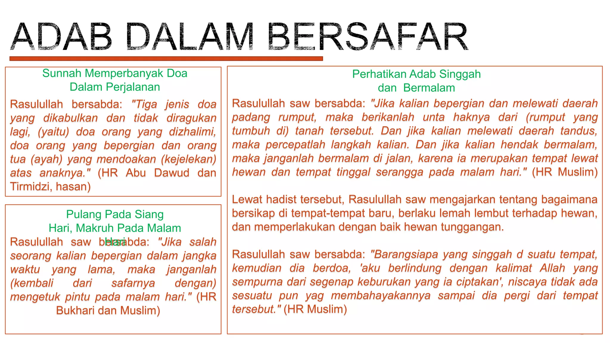 Sunnah Memperbanyak Doa
Dalam Perjalanan
Rasulullah bersabda: "Tiga jenis doa
yang dikabulkan dan tidak diragukan
lagi, (yaitu) doa orang yang dizhalimi,
doa orang yang bepergian dan orang
tua (ayah) yang mendoakan (kejelekan)
atas anaknya." (HR Abu Dawud dan
Tirmidzi, hasan)
Pulang Pada Siang
Hari, Makruh Pada Malam
Rasulullah saw bersabda: "Jika salah
Hari
seorang kalian bepergian dalam jangka
waktu yang lama, maka janganlah
(kembali
dari
safarnya
dengan)
mengetuk pintu pada malam hari." (HR
Bukhari dan Muslim)

Perhatikan Adab Singgah
dan Bermalam
Rasulullah saw bersabda: "Jika kalian bepergian dan melewati daerah
padang rumput, maka berikanlah unta haknya dari (rumput yang
tumbuh di) tanah tersebut. Dan jika kalian melewati daerah tandus,
maka percepatlah langkah kalian. Dan jika kalian hendak bermalam,
maka janganlah bermalam di jalan, karena ia merupakan tempat lewat
hewan dan tempat tinggal serangga pada malam hari." (HR Muslim)
Lewat hadist tersebut, Rasulullah saw mengajarkan tentang bagaimana
bersikap di tempat-tempat baru, berlaku lemah lembut terhadap hewan,
dan memperlakukan dengan baik hewan tunggangan.
Rasulullah saw bersabda: "Barangsiapa yang singgah d suatu tempat,
kemudian dia berdoa, 'aku berlindung dengan kalimat Allah yang
sempurna dari segenap keburukan yang ia ciptakan', niscaya tidak ada
sesuatu pun yag membahayakannya sampai dia pergi dari tempat
tersebut." (HR Muslim)

 