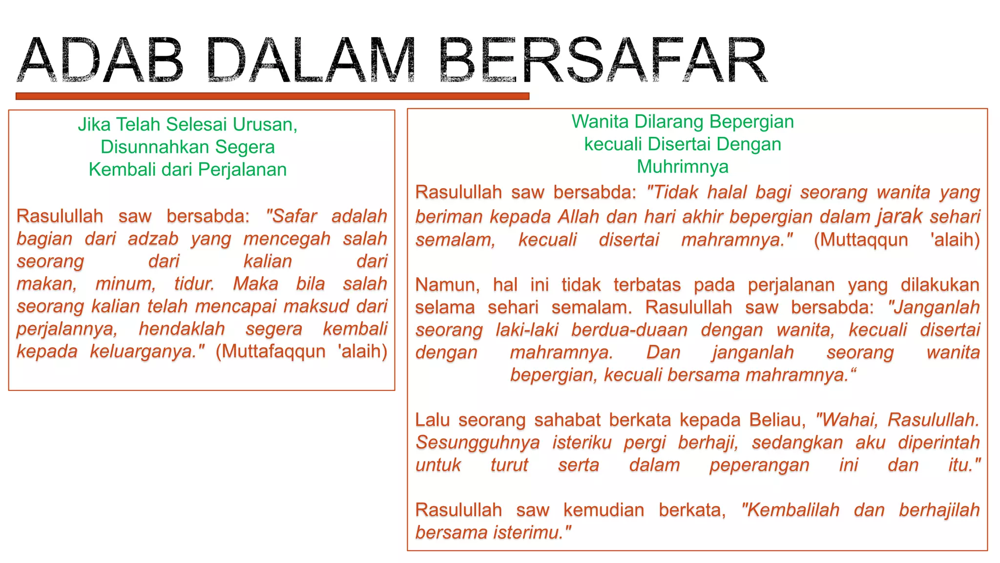Jika Telah Selesai Urusan,
Disunnahkan Segera
Kembali dari Perjalanan
Rasulullah saw bersabda: "Safar adalah
bagian dari adzab yang mencegah salah
seorang
dari
kalian
dari
makan, minum, tidur. Maka bila salah
seorang kalian telah mencapai maksud dari
perjalannya, hendaklah segera kembali
kepada keluarganya." (Muttafaqqun 'alaih)

Wanita Dilarang Bepergian
kecuali Disertai Dengan
Muhrimnya
Rasulullah saw bersabda: "Tidak halal bagi seorang wanita yang
beriman kepada Allah dan hari akhir bepergian dalam jarak sehari
semalam, kecuali disertai mahramnya." (Muttaqqun 'alaih)
Namun, hal ini tidak terbatas pada perjalanan yang dilakukan
selama sehari semalam. Rasulullah saw bersabda: "Janganlah
seorang laki-laki berdua-duaan dengan wanita, kecuali disertai
dengan
mahramnya.
Dan
janganlah
seorang
wanita
bepergian, kecuali bersama mahramnya.“
Lalu seorang sahabat berkata kepada Beliau, "Wahai, Rasulullah.
Sesungguhnya isteriku pergi berhaji, sedangkan aku diperintah
untuk
turut
serta
dalam
peperangan
ini
dan
itu."

Rasulullah saw kemudian berkata, "Kembalilah dan berhajilah
bersama isterimu."

 
