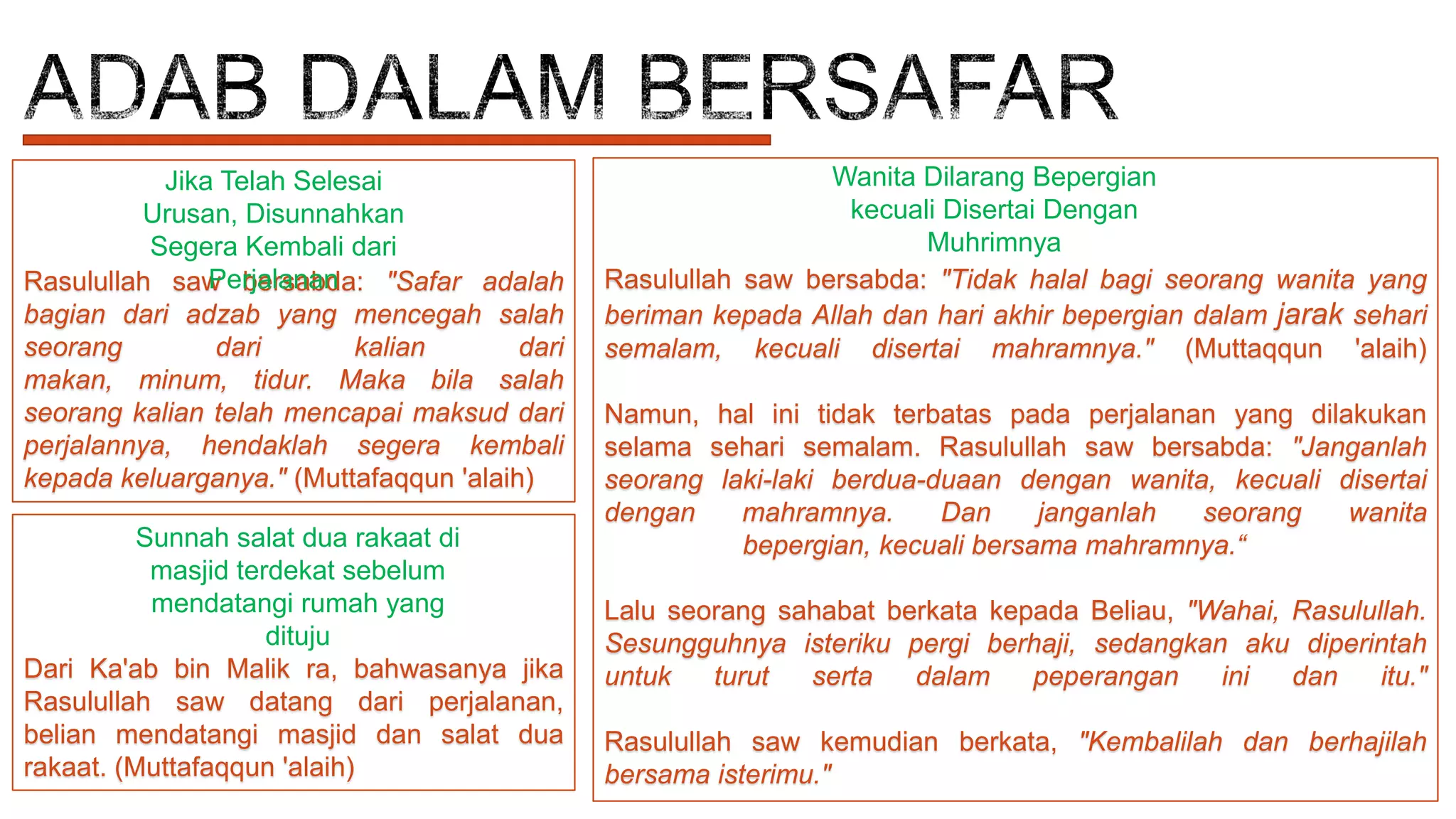 Jika Telah Selesai
Urusan, Disunnahkan
Segera Kembali dari
Perjalanan
Rasulullah saw bersabda: "Safar adalah
bagian dari adzab yang mencegah salah
seorang
dari
kalian
dari
makan, minum, tidur. Maka bila salah
seorang kalian telah mencapai maksud dari
perjalannya, hendaklah segera kembali
kepada keluarganya." (Muttafaqqun 'alaih)
Sunnah salat dua rakaat di
masjid terdekat sebelum
mendatangi rumah yang
dituju
Dari Ka'ab bin Malik ra, bahwasanya jika
Rasulullah saw datang dari perjalanan,
belian mendatangi masjid dan salat dua
rakaat. (Muttafaqqun 'alaih)

Wanita Dilarang Bepergian
kecuali Disertai Dengan
Muhrimnya
Rasulullah saw bersabda: "Tidak halal bagi seorang wanita yang
beriman kepada Allah dan hari akhir bepergian dalam jarak sehari
semalam, kecuali disertai mahramnya." (Muttaqqun 'alaih)
Namun, hal ini tidak terbatas pada perjalanan yang dilakukan
selama sehari semalam. Rasulullah saw bersabda: "Janganlah
seorang laki-laki berdua-duaan dengan wanita, kecuali disertai
dengan
mahramnya.
Dan
janganlah
seorang
wanita
bepergian, kecuali bersama mahramnya.“
Lalu seorang sahabat berkata kepada Beliau, "Wahai, Rasulullah.
Sesungguhnya isteriku pergi berhaji, sedangkan aku diperintah
untuk
turut
serta
dalam
peperangan
ini
dan
itu."

Rasulullah saw kemudian berkata, "Kembalilah dan berhajilah
bersama isterimu."

 