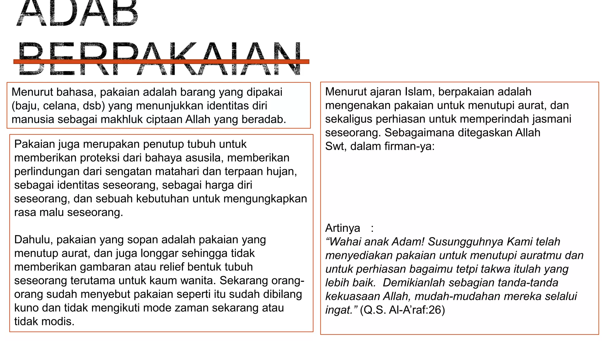 Menurut bahasa, pakaian adalah barang yang dipakai
(baju, celana, dsb) yang menunjukkan identitas diri
manusia sebagai makhluk ciptaan Allah yang beradab.
Pakaian juga merupakan penutup tubuh untuk
memberikan proteksi dari bahaya asusila, memberikan
perlindungan dari sengatan matahari dan terpaan hujan,
sebagai identitas seseorang, sebagai harga diri
seseorang, dan sebuah kebutuhan untuk mengungkapkan
rasa malu seseorang.
Dahulu, pakaian yang sopan adalah pakaian yang
menutup aurat, dan juga longgar sehingga tidak
memberikan gambaran atau relief bentuk tubuh
seseorang terutama untuk kaum wanita. Sekarang orangorang sudah menyebut pakaian seperti itu sudah dibilang
kuno dan tidak mengikuti mode zaman sekarang atau
tidak modis.

Menurut ajaran Islam, berpakaian adalah
mengenakan pakaian untuk menutupi aurat, dan
sekaligus perhiasan untuk memperindah jasmani
seseorang. Sebagaimana ditegaskan Allah
Swt, dalam firman-ya:

Artinya :
“Wahai anak Adam! Susungguhnya Kami telah
menyediakan pakaian untuk menutupi auratmu dan
untuk perhiasan bagaimu tetpi takwa itulah yang
lebih baik. Demikianlah sebagian tanda-tanda
kekuasaan Allah, mudah-mudahan mereka selalui
ingat.” (Q.S. Al-A’raf:26)

 
