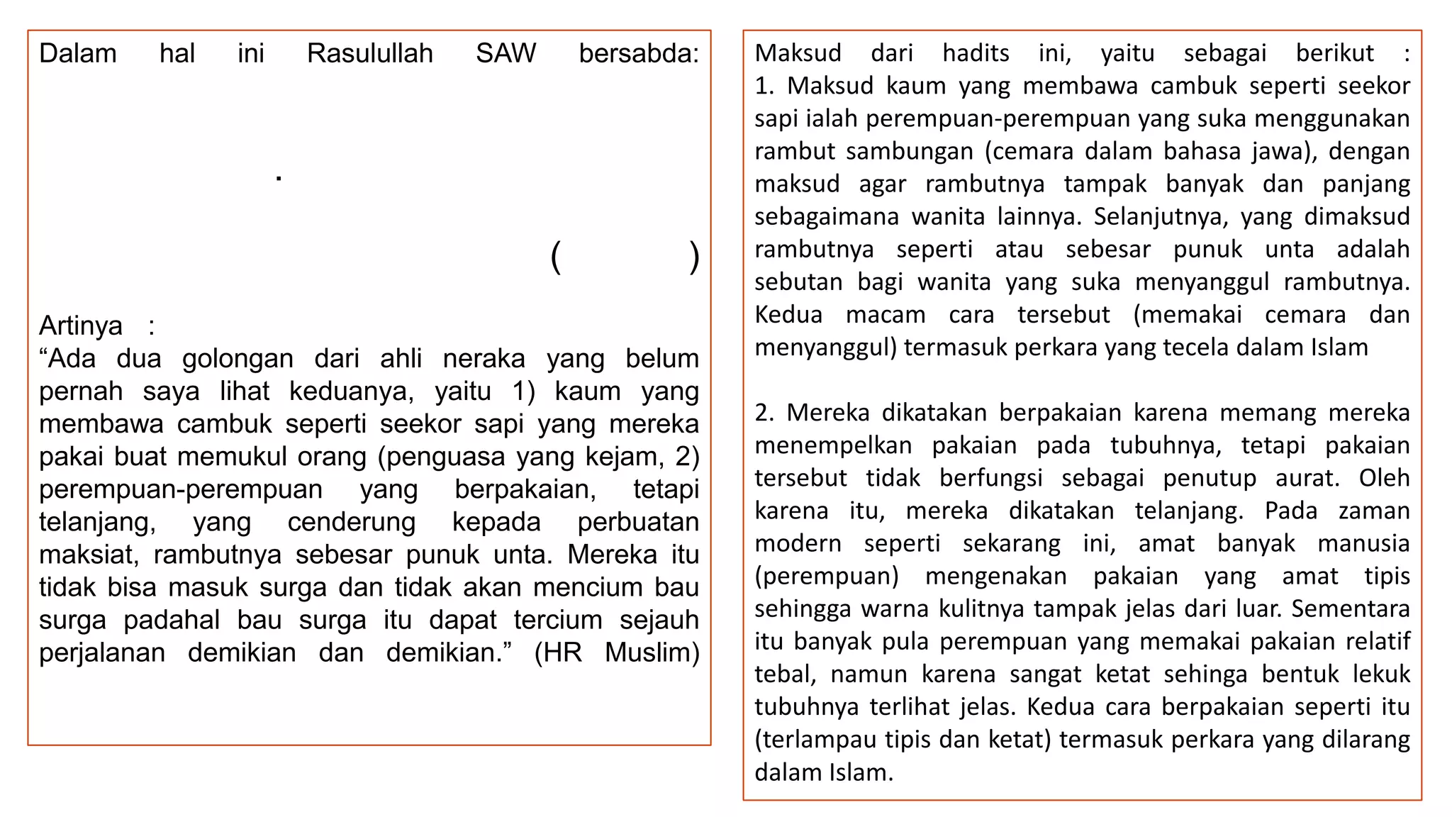 Dalam

hal

ini

Rasulullah

SAW

bersabda:

.
(

)

Artinya :
“Ada dua golongan dari ahli neraka yang belum
pernah saya lihat keduanya, yaitu 1) kaum yang
membawa cambuk seperti seekor sapi yang mereka
pakai buat memukul orang (penguasa yang kejam, 2)
perempuan-perempuan yang berpakaian, tetapi
telanjang, yang cenderung kepada perbuatan
maksiat, rambutnya sebesar punuk unta. Mereka itu
tidak bisa masuk surga dan tidak akan mencium bau
surga padahal bau surga itu dapat tercium sejauh
perjalanan demikian dan demikian.” (HR Muslim)

Maksud dari hadits ini, yaitu sebagai berikut :
1. Maksud kaum yang membawa cambuk seperti seekor
sapi ialah perempuan-perempuan yang suka menggunakan
rambut sambungan (cemara dalam bahasa jawa), dengan
maksud agar rambutnya tampak banyak dan panjang
sebagaimana wanita lainnya. Selanjutnya, yang dimaksud
rambutnya seperti atau sebesar punuk unta adalah
sebutan bagi wanita yang suka menyanggul rambutnya.
Kedua macam cara tersebut (memakai cemara dan
menyanggul) termasuk perkara yang tecela dalam Islam
2. Mereka dikatakan berpakaian karena memang mereka
menempelkan pakaian pada tubuhnya, tetapi pakaian
tersebut tidak berfungsi sebagai penutup aurat. Oleh
karena itu, mereka dikatakan telanjang. Pada zaman
modern seperti sekarang ini, amat banyak manusia
(perempuan) mengenakan pakaian yang amat tipis
sehingga warna kulitnya tampak jelas dari luar. Sementara
itu banyak pula perempuan yang memakai pakaian relatif
tebal, namun karena sangat ketat sehinga bentuk lekuk
tubuhnya terlihat jelas. Kedua cara berpakaian seperti itu
(terlampau tipis dan ketat) termasuk perkara yang dilarang
dalam Islam.

 