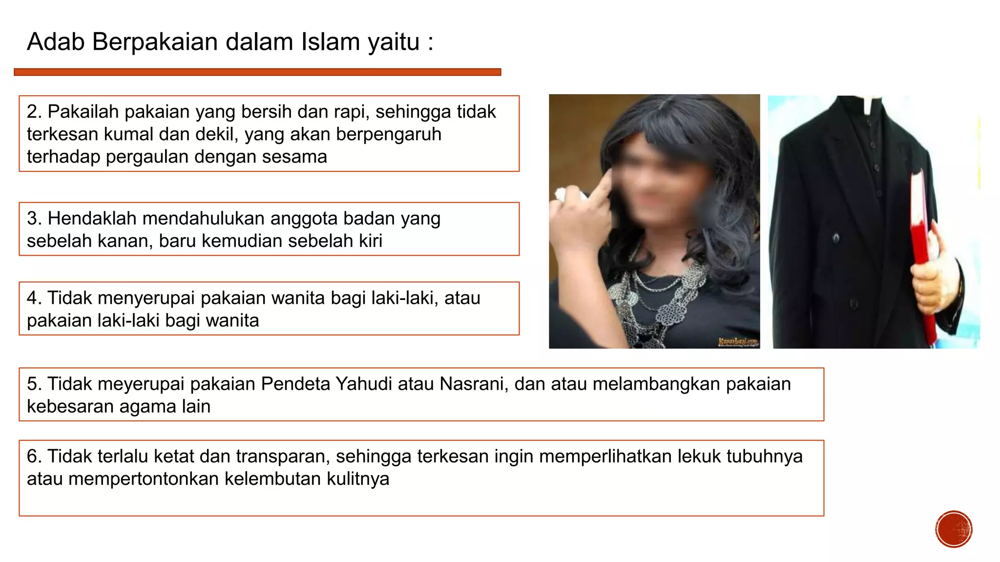 Adab Berpakaian dalam Islam yaitu :
2. Pakailah pakaian yang bersih dan rapi, sehingga tidak
terkesan kumal dan dekil, yang akan berpengaruh
terhadap pergaulan dengan sesama
3. Hendaklah mendahulukan anggota badan yang
sebelah kanan, baru kemudian sebelah kiri
4. Tidak menyerupai pakaian wanita bagi laki-laki, atau
pakaian laki-laki bagi wanita
5. Tidak meyerupai pakaian Pendeta Yahudi atau Nasrani, dan atau melambangkan pakaian
kebesaran agama lain
6. Tidak terlalu ketat dan transparan, sehingga terkesan ingin memperlihatkan lekuk tubuhnya
atau mempertontonkan kelembutan kulitnya

 