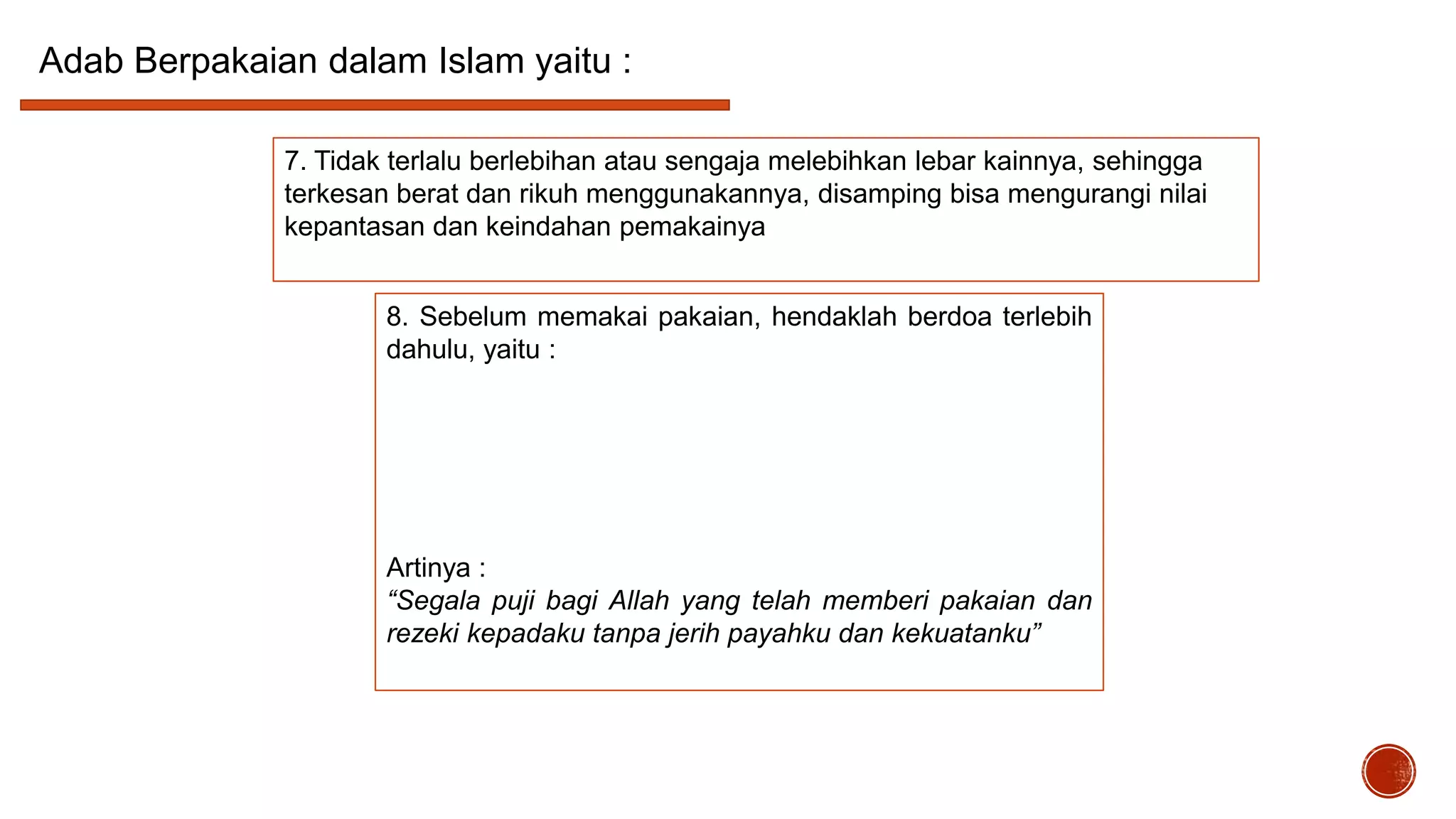 Adab Berpakaian dalam Islam yaitu :
7. Tidak terlalu berlebihan atau sengaja melebihkan lebar kainnya, sehingga
terkesan berat dan rikuh menggunakannya, disamping bisa mengurangi nilai
kepantasan dan keindahan pemakainya
8. Sebelum memakai pakaian, hendaklah berdoa terlebih
dahulu, yaitu :

Artinya :
“Segala puji bagi Allah yang telah memberi pakaian dan
rezeki kepadaku tanpa jerih payahku dan kekuatanku”

 
