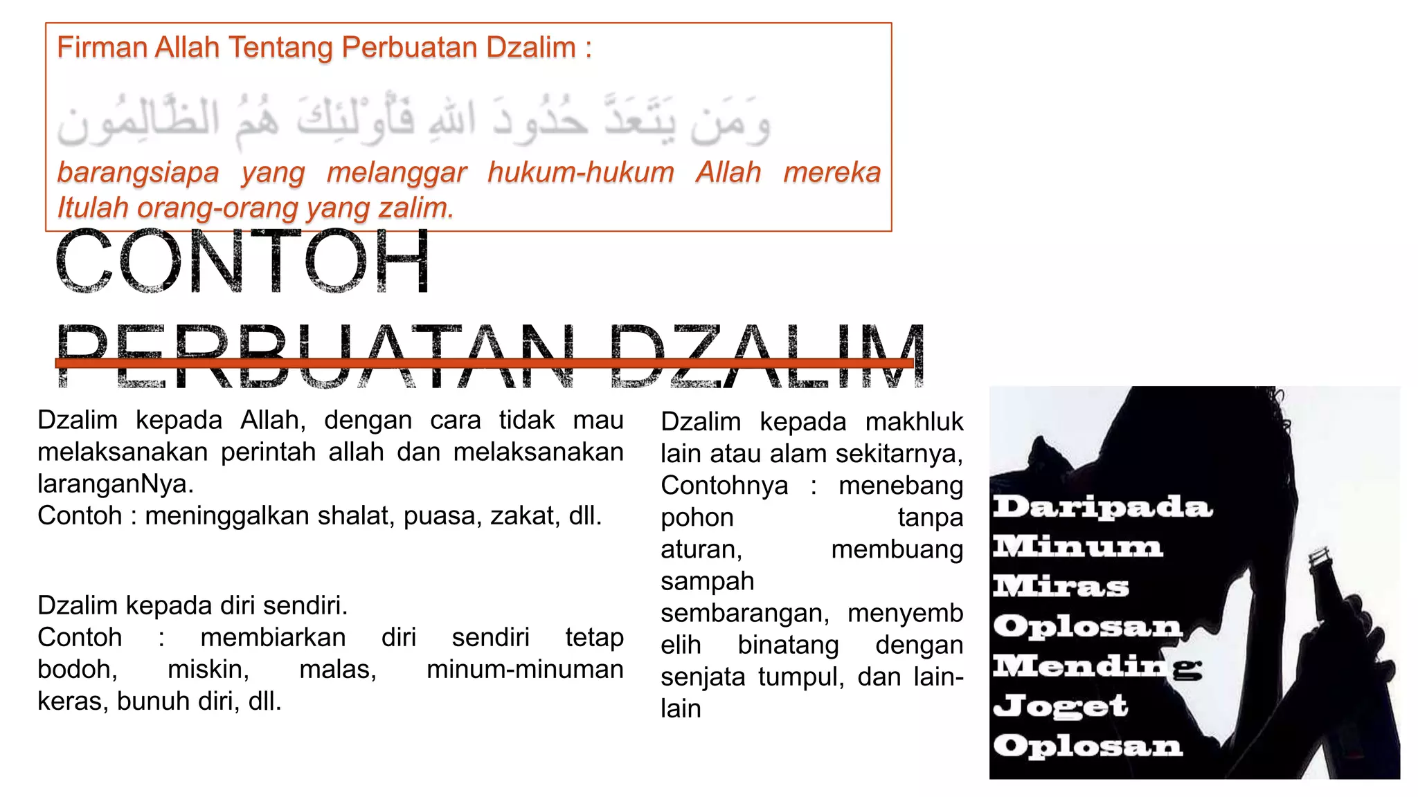 Firman Allah Tentang Perbuatan Dzalim :

barangsiapa yang melanggar hukum-hukum Allah mereka
Itulah orang-orang yang zalim.

Dzalim kepada Allah, dengan cara tidak mau
melaksanakan perintah allah dan melaksanakan
laranganNya.
Contoh : meninggalkan shalat, puasa, zakat, dll.
Dzalim kepada diri sendiri.
Contoh : membiarkan diri sendiri tetap
bodoh,
miskin,
malas,
minum-minuman
keras, bunuh diri, dll.

Dzalim kepada makhluk
lain atau alam sekitarnya,
Contohnya : menebang
pohon
tanpa
aturan,
membuang
sampah
sembarangan, menyemb
elih binatang dengan
senjata tumpul, dan lainlain

 