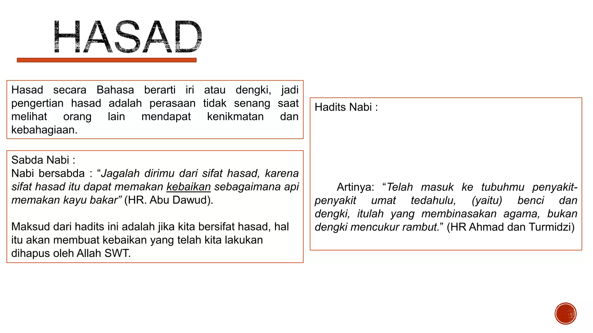 Hasad secara Bahasa berarti iri atau dengki, jadi
pengertian hasad adalah perasaan tidak senang saat
melihat orang lain mendapat kenikmatan dan
kebahagiaan.
Sabda Nabi :
Nabi bersabda : “Jagalah dirimu dari sifat hasad, karena
sifat hasad itu dapat memakan kebaikan sebagaimana api
memakan kayu bakar” (HR. Abu Dawud).
Maksud dari hadits ini adalah jika kita bersifat hasad, hal
itu akan membuat kebaikan yang telah kita lakukan
dihapus oleh Allah SWT.

Hadits Nabi :

Artinya: “Telah masuk ke tubuhmu penyakitpenyakit umat tedahulu, (yaitu) benci dan
dengki, itulah yang membinasakan agama, bukan
dengki mencukur rambut.” (HR Ahmad dan Turmidzi)

 